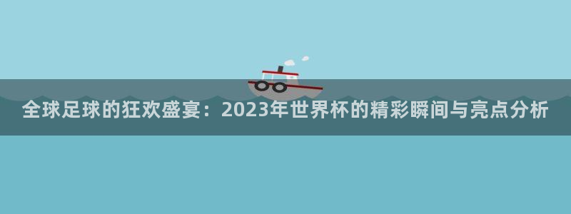 世界杯 中国：全球足球的狂欢盛宴：2023年世界杯的精彩瞬间与亮点分析